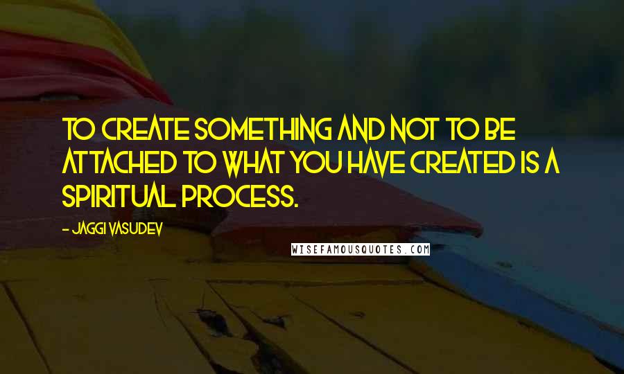 Jaggi Vasudev Quotes: To create something and not to be attached to what you have created is a spiritual process.