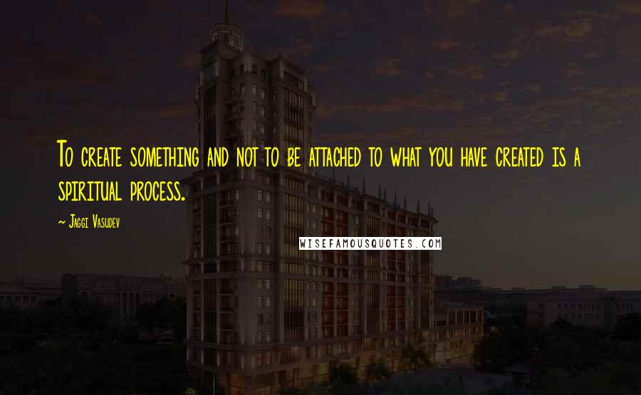 Jaggi Vasudev Quotes: To create something and not to be attached to what you have created is a spiritual process.