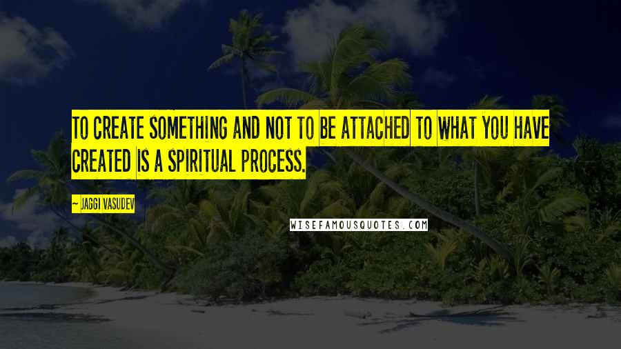 Jaggi Vasudev Quotes: To create something and not to be attached to what you have created is a spiritual process.