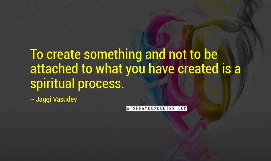 Jaggi Vasudev Quotes: To create something and not to be attached to what you have created is a spiritual process.