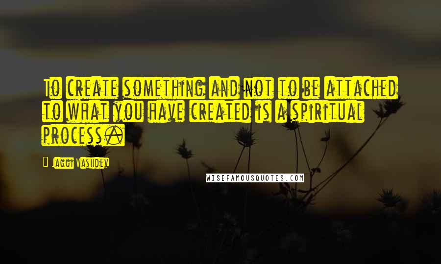 Jaggi Vasudev Quotes: To create something and not to be attached to what you have created is a spiritual process.