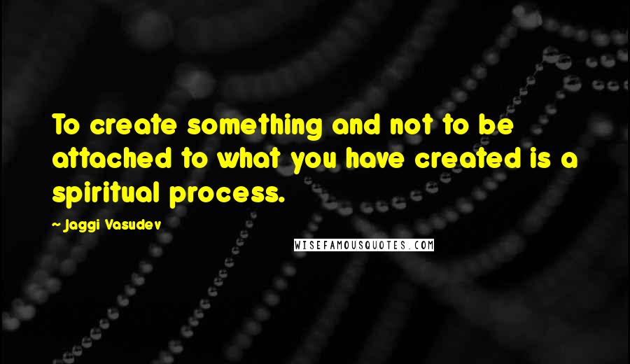 Jaggi Vasudev Quotes: To create something and not to be attached to what you have created is a spiritual process.