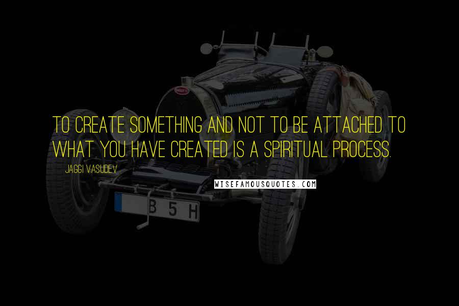 Jaggi Vasudev Quotes: To create something and not to be attached to what you have created is a spiritual process.