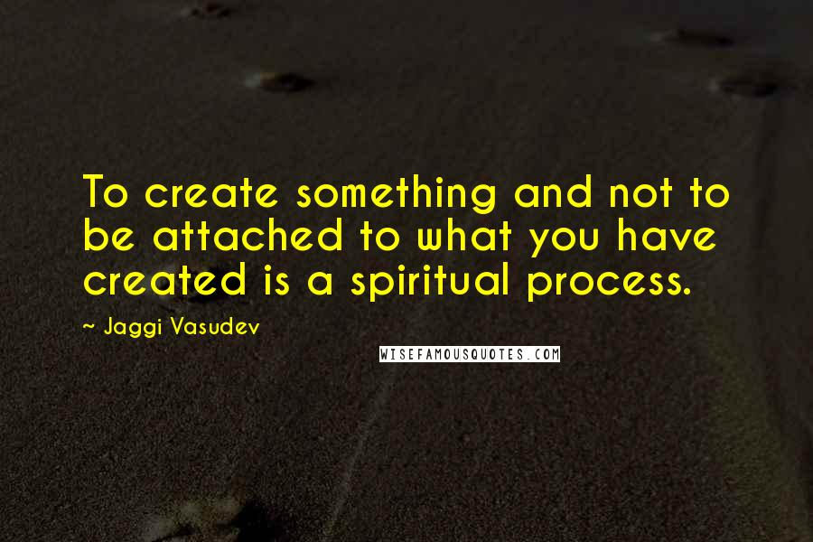 Jaggi Vasudev Quotes: To create something and not to be attached to what you have created is a spiritual process.