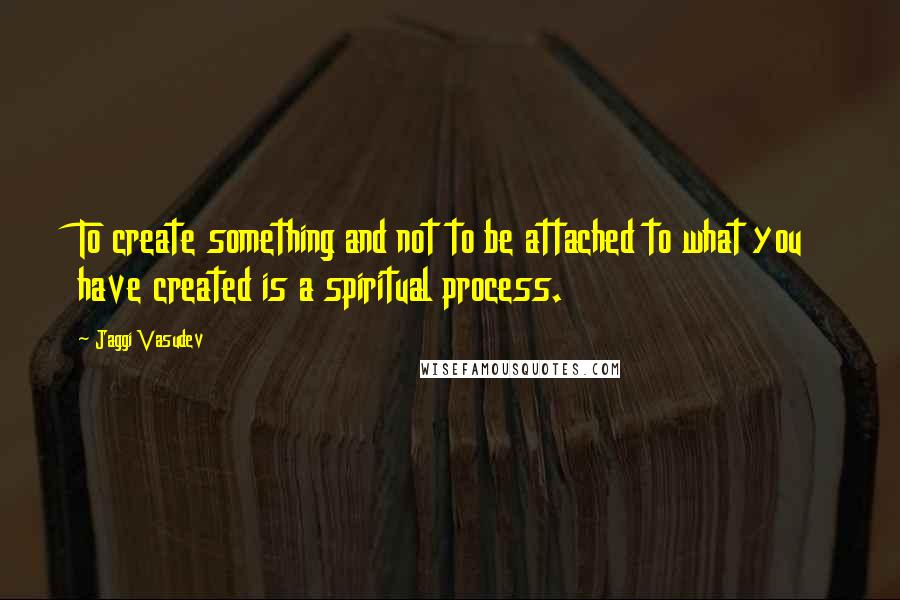 Jaggi Vasudev Quotes: To create something and not to be attached to what you have created is a spiritual process.