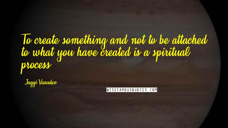 Jaggi Vasudev Quotes: To create something and not to be attached to what you have created is a spiritual process.