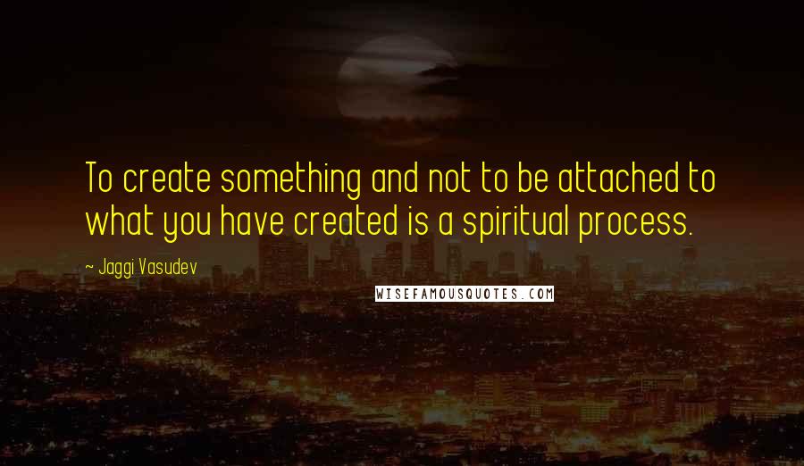 Jaggi Vasudev Quotes: To create something and not to be attached to what you have created is a spiritual process.