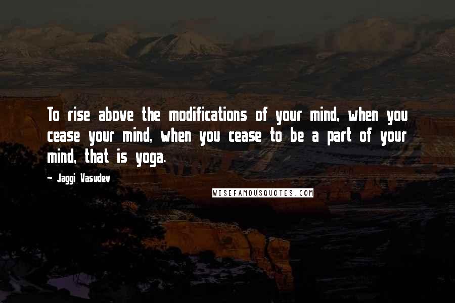 Jaggi Vasudev Quotes: To rise above the modifications of your mind, when you cease your mind, when you cease to be a part of your mind, that is yoga.