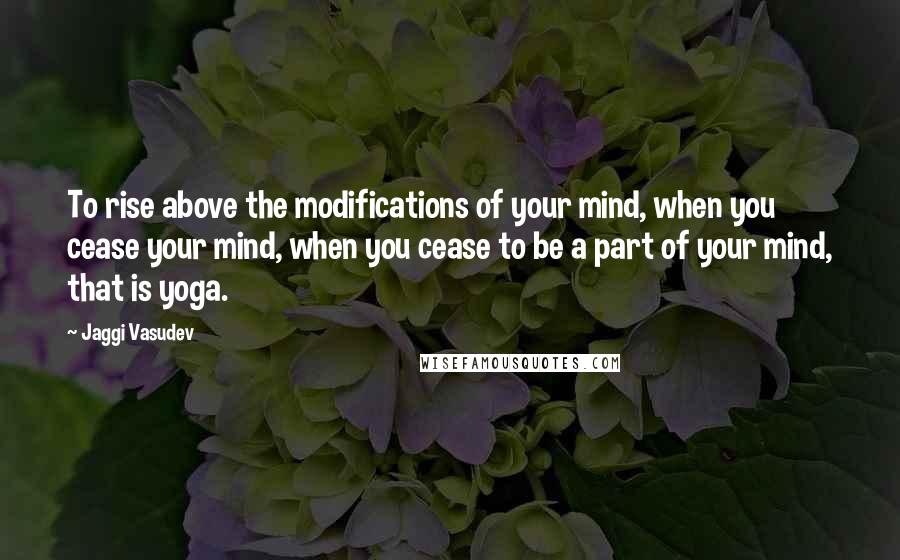 Jaggi Vasudev Quotes: To rise above the modifications of your mind, when you cease your mind, when you cease to be a part of your mind, that is yoga.