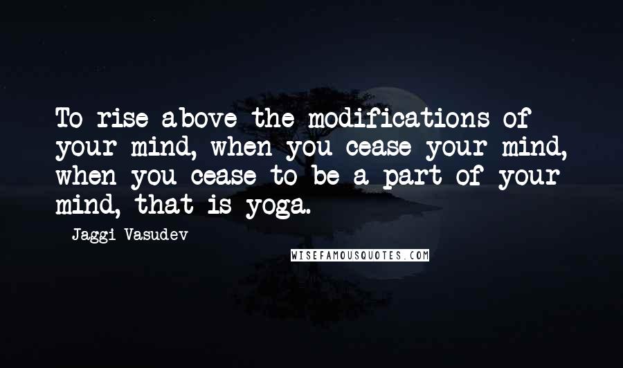 Jaggi Vasudev Quotes: To rise above the modifications of your mind, when you cease your mind, when you cease to be a part of your mind, that is yoga.