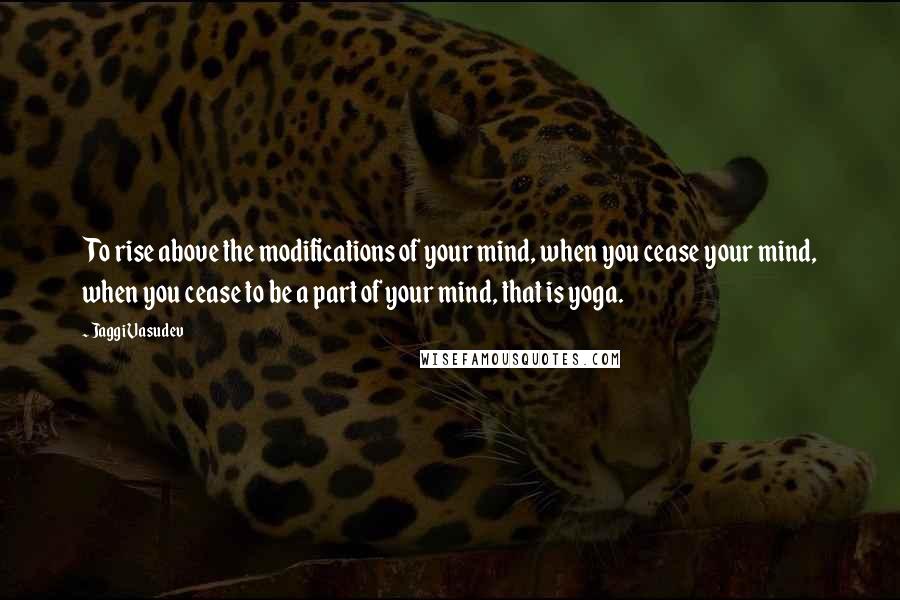 Jaggi Vasudev Quotes: To rise above the modifications of your mind, when you cease your mind, when you cease to be a part of your mind, that is yoga.