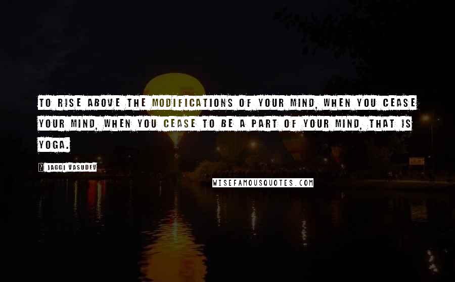 Jaggi Vasudev Quotes: To rise above the modifications of your mind, when you cease your mind, when you cease to be a part of your mind, that is yoga.