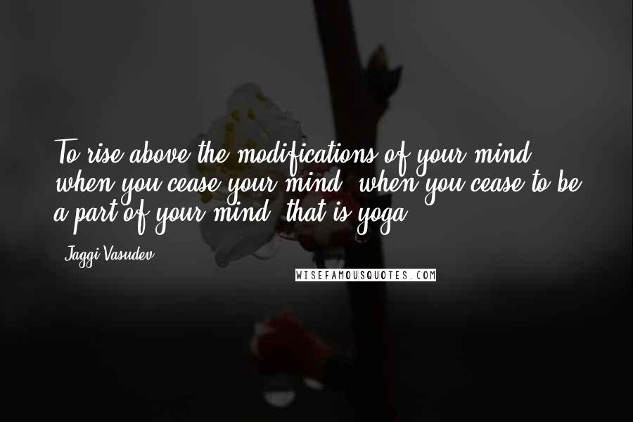 Jaggi Vasudev Quotes: To rise above the modifications of your mind, when you cease your mind, when you cease to be a part of your mind, that is yoga.