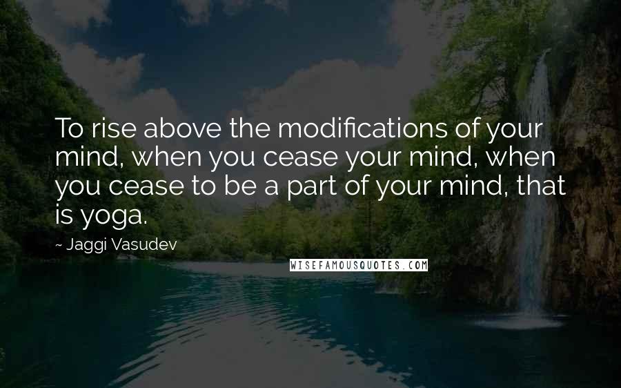 Jaggi Vasudev Quotes: To rise above the modifications of your mind, when you cease your mind, when you cease to be a part of your mind, that is yoga.