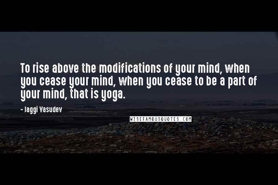 Jaggi Vasudev Quotes: To rise above the modifications of your mind, when you cease your mind, when you cease to be a part of your mind, that is yoga.