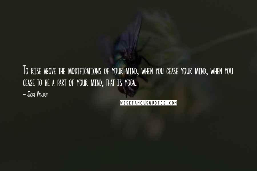 Jaggi Vasudev Quotes: To rise above the modifications of your mind, when you cease your mind, when you cease to be a part of your mind, that is yoga.