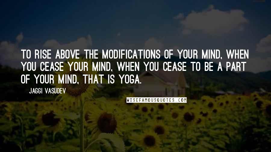 Jaggi Vasudev Quotes: To rise above the modifications of your mind, when you cease your mind, when you cease to be a part of your mind, that is yoga.