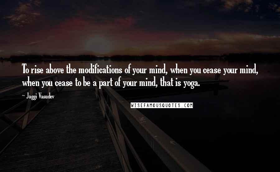 Jaggi Vasudev Quotes: To rise above the modifications of your mind, when you cease your mind, when you cease to be a part of your mind, that is yoga.