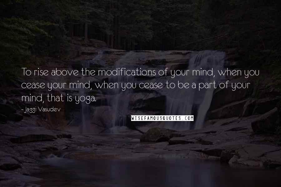 Jaggi Vasudev Quotes: To rise above the modifications of your mind, when you cease your mind, when you cease to be a part of your mind, that is yoga.