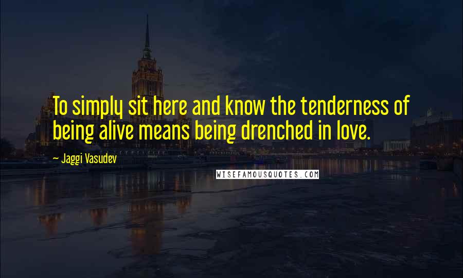 Jaggi Vasudev Quotes: To simply sit here and know the tenderness of being alive means being drenched in love.