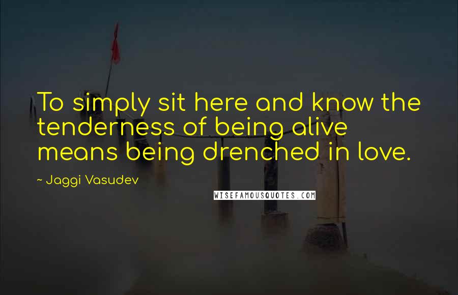 Jaggi Vasudev Quotes: To simply sit here and know the tenderness of being alive means being drenched in love.