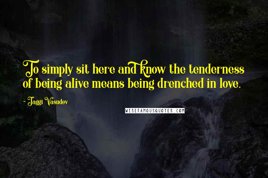 Jaggi Vasudev Quotes: To simply sit here and know the tenderness of being alive means being drenched in love.