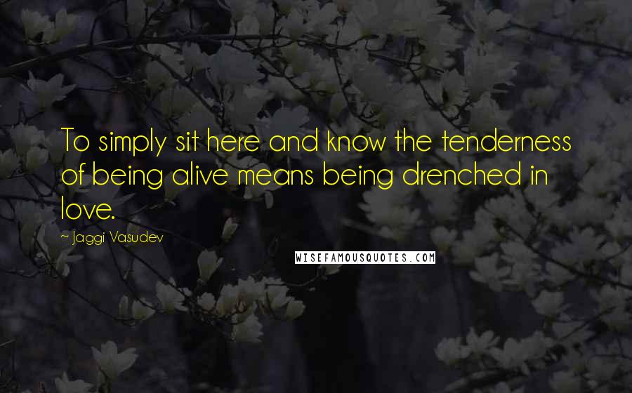 Jaggi Vasudev Quotes: To simply sit here and know the tenderness of being alive means being drenched in love.