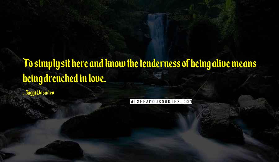 Jaggi Vasudev Quotes: To simply sit here and know the tenderness of being alive means being drenched in love.