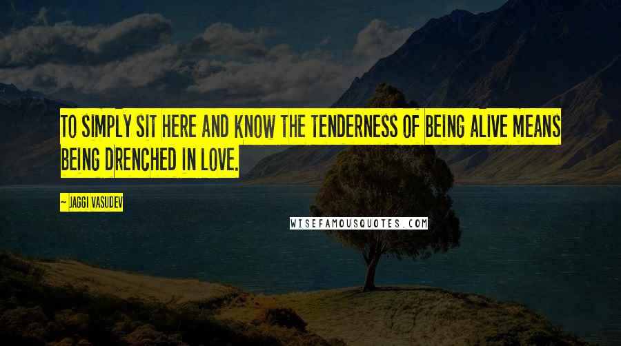 Jaggi Vasudev Quotes: To simply sit here and know the tenderness of being alive means being drenched in love.