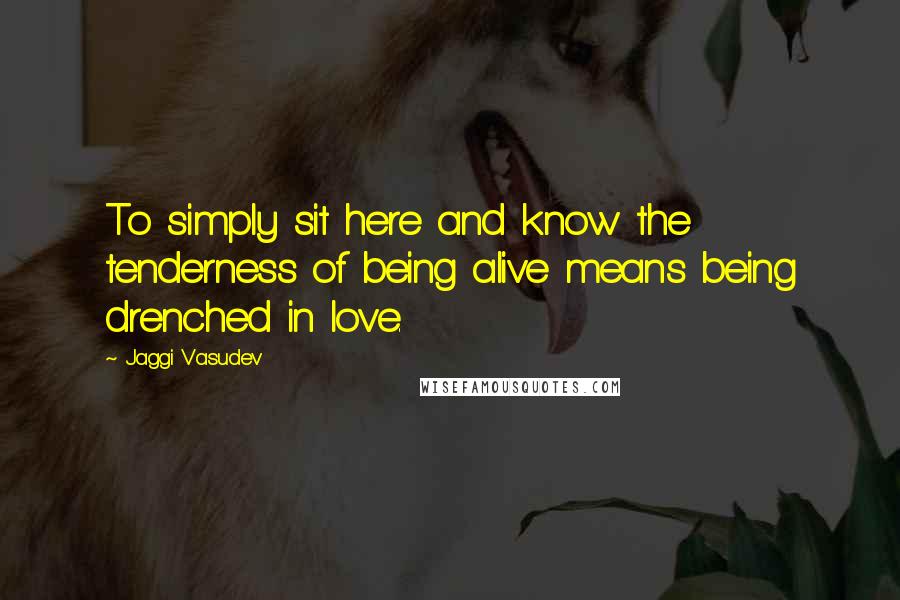 Jaggi Vasudev Quotes: To simply sit here and know the tenderness of being alive means being drenched in love.