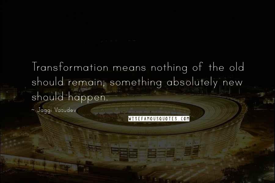 Jaggi Vasudev Quotes: Transformation means nothing of the old should remain; something absolutely new should happen.