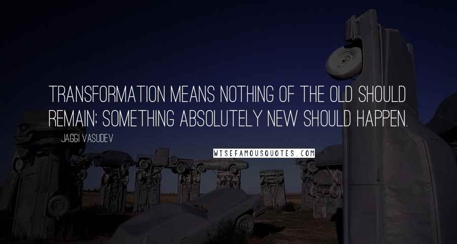 Jaggi Vasudev Quotes: Transformation means nothing of the old should remain; something absolutely new should happen.