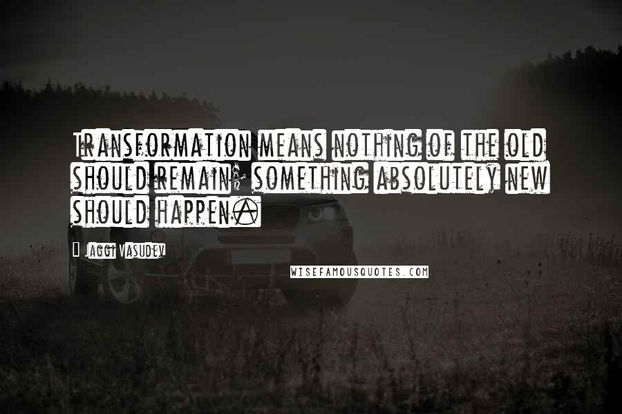 Jaggi Vasudev Quotes: Transformation means nothing of the old should remain; something absolutely new should happen.