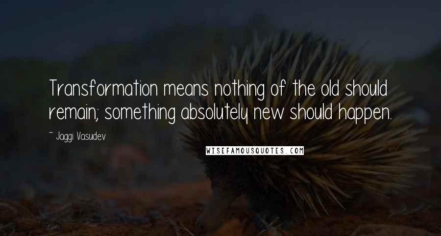 Jaggi Vasudev Quotes: Transformation means nothing of the old should remain; something absolutely new should happen.