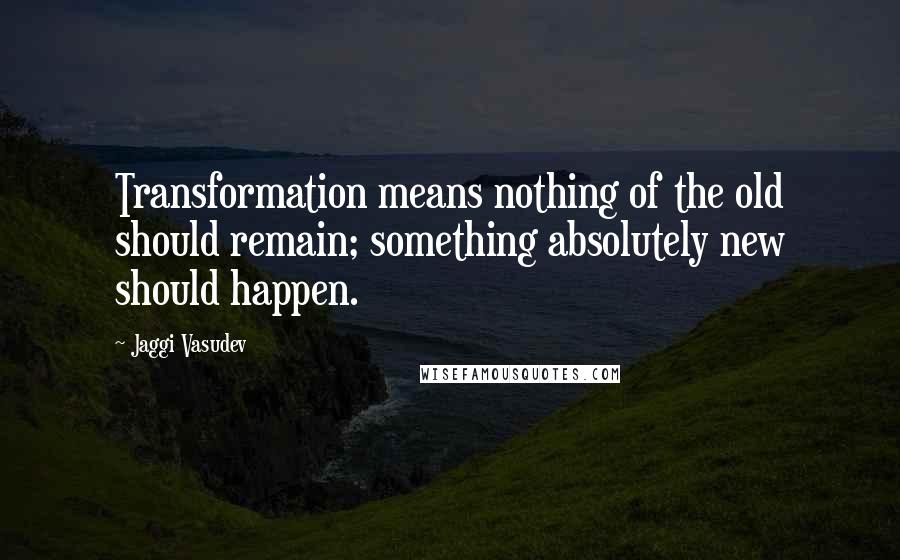 Jaggi Vasudev Quotes: Transformation means nothing of the old should remain; something absolutely new should happen.