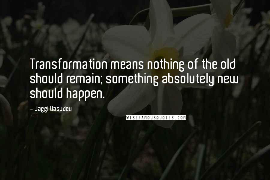 Jaggi Vasudev Quotes: Transformation means nothing of the old should remain; something absolutely new should happen.