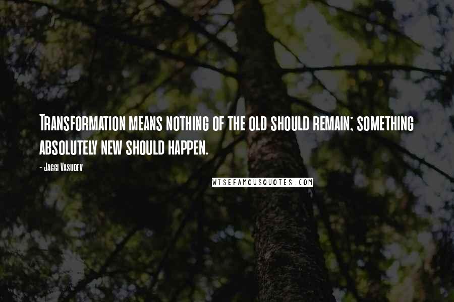 Jaggi Vasudev Quotes: Transformation means nothing of the old should remain; something absolutely new should happen.