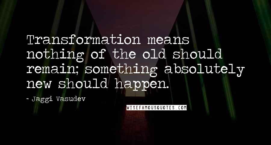 Jaggi Vasudev Quotes: Transformation means nothing of the old should remain; something absolutely new should happen.