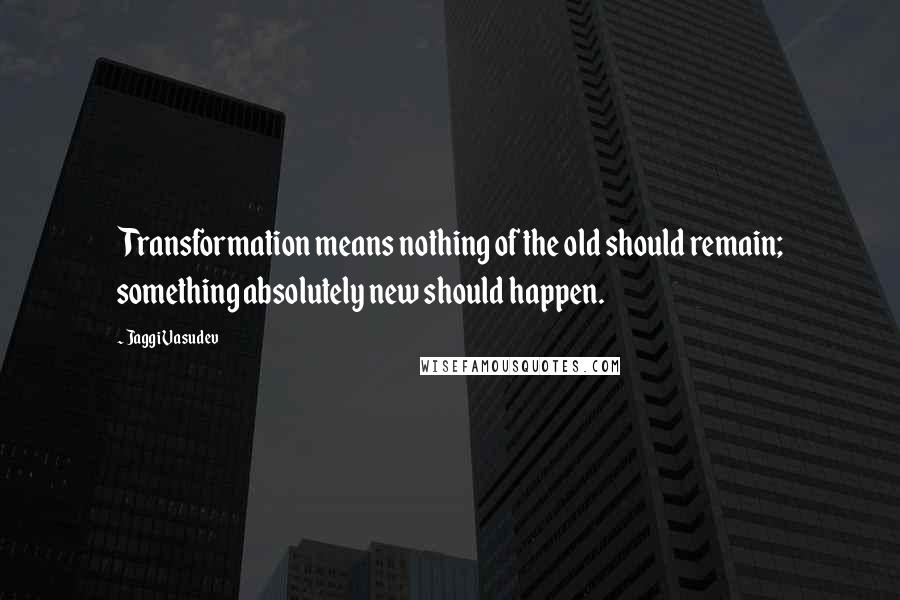 Jaggi Vasudev Quotes: Transformation means nothing of the old should remain; something absolutely new should happen.