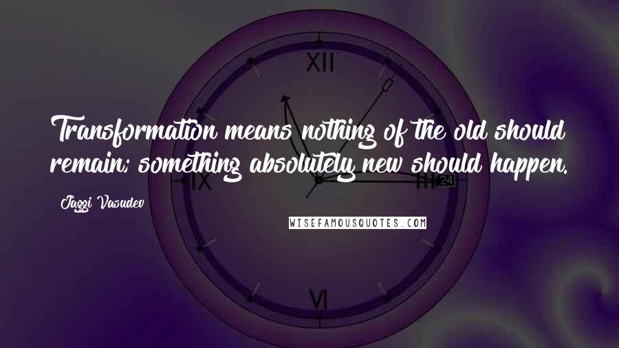 Jaggi Vasudev Quotes: Transformation means nothing of the old should remain; something absolutely new should happen.