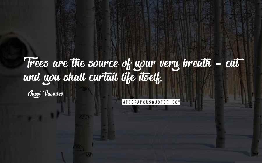 Jaggi Vasudev Quotes: Trees are the source of your very breath - cut and you shall curtail life itself.