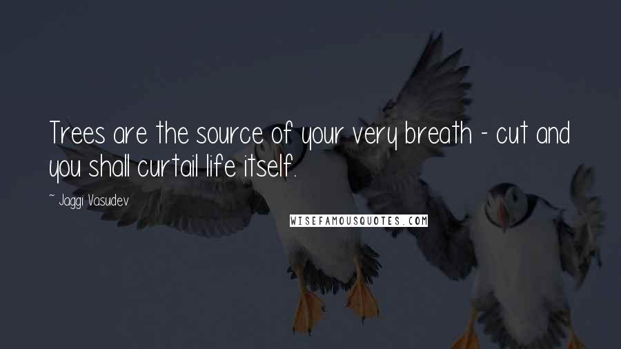 Jaggi Vasudev Quotes: Trees are the source of your very breath - cut and you shall curtail life itself.