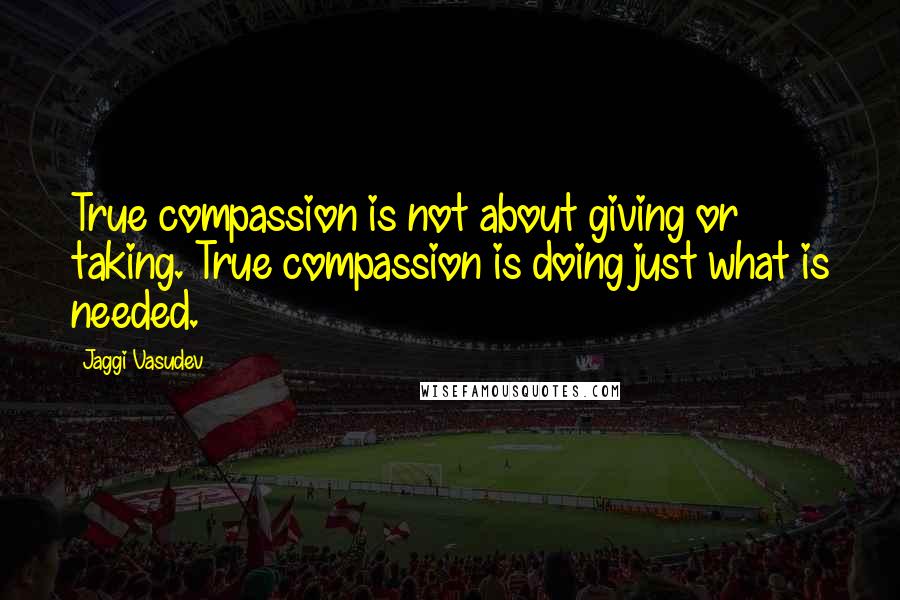 Jaggi Vasudev Quotes: True compassion is not about giving or taking. True compassion is doing just what is needed.
