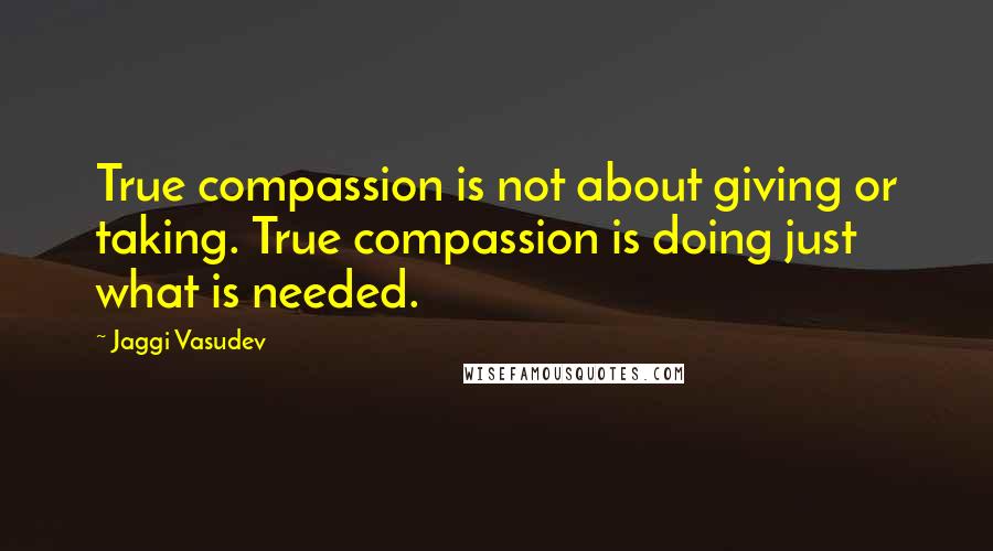 Jaggi Vasudev Quotes: True compassion is not about giving or taking. True compassion is doing just what is needed.