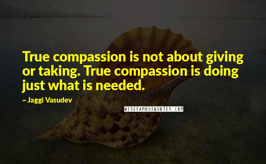 Jaggi Vasudev Quotes: True compassion is not about giving or taking. True compassion is doing just what is needed.