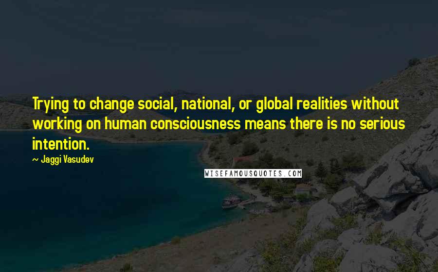 Jaggi Vasudev Quotes: Trying to change social, national, or global realities without working on human consciousness means there is no serious intention.