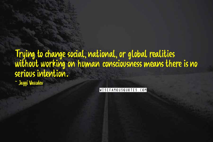 Jaggi Vasudev Quotes: Trying to change social, national, or global realities without working on human consciousness means there is no serious intention.