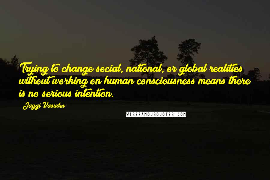 Jaggi Vasudev Quotes: Trying to change social, national, or global realities without working on human consciousness means there is no serious intention.