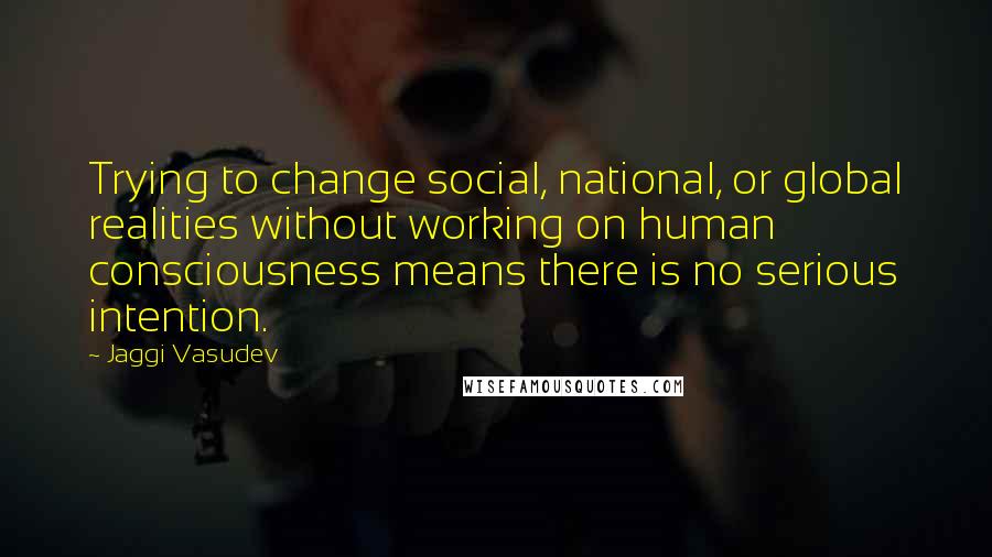 Jaggi Vasudev Quotes: Trying to change social, national, or global realities without working on human consciousness means there is no serious intention.