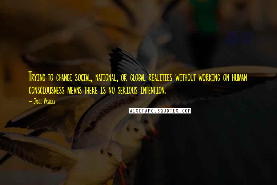 Jaggi Vasudev Quotes: Trying to change social, national, or global realities without working on human consciousness means there is no serious intention.